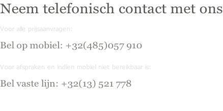 Neem telefonisch contact met ons Voor alle prijsaanvragen:  Bel op mobiel: +32(485)057 910  Voor afspraken en indien mobiel niet bereikbaar is:  Bel vaste lijn: +32(13) 521 778